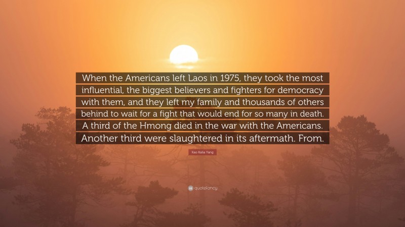 Kao Kalia Yang Quote: “When the Americans left Laos in 1975, they took the most influential, the biggest believers and fighters for democracy with them, and they left my family and thousands of others behind to wait for a fight that would end for so many in death. A third of the Hmong died in the war with the Americans. Another third were slaughtered in its aftermath. From.”