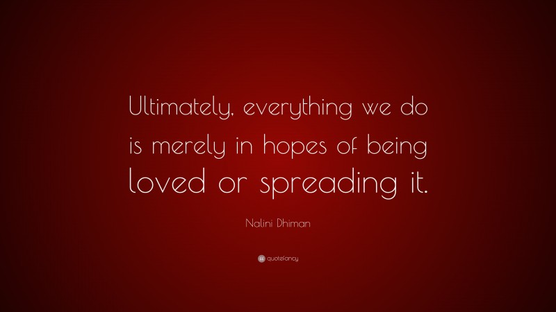 Nalini Dhiman Quote: “Ultimately, everything we do is merely in hopes of being loved or spreading it.”