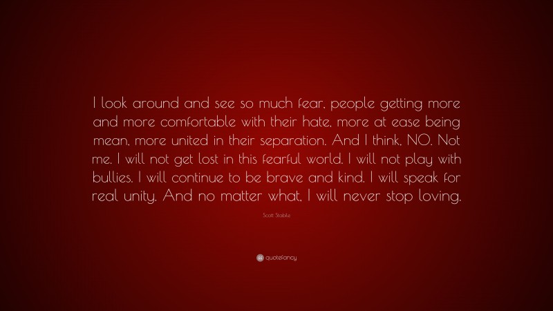 Scott Stabile Quote: “I look around and see so much fear, people getting more and more comfortable with their hate, more at ease being mean, more united in their separation. And I think, NO. Not me. I will not get lost in this fearful world. I will not play with bullies. I will continue to be brave and kind. I will speak for real unity. And no matter what, I will never stop loving.”