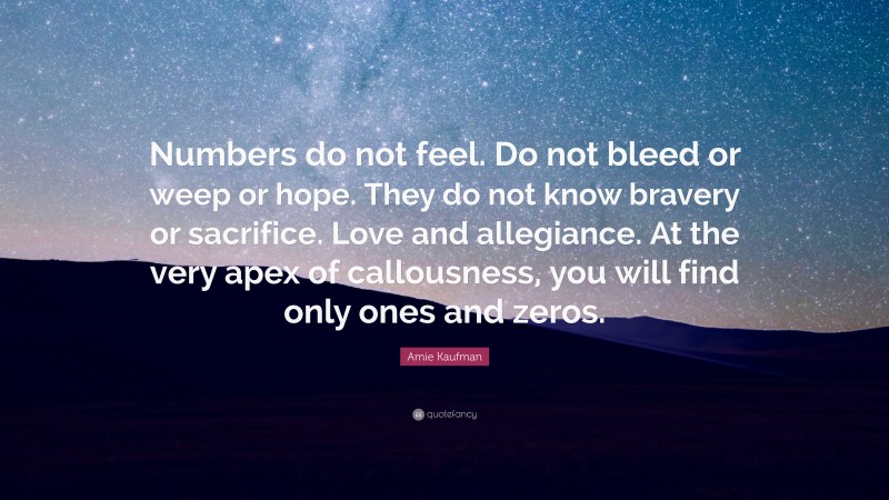 Amie Kaufman Quote: “Numbers do not feel. Do not bleed or weep or hope. They do not know bravery or sacrifice. Love and allegiance. At the very apex of callousness, you will find only ones and zeros.”