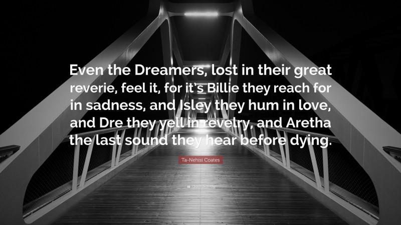 Ta-Nehisi Coates Quote: “Even the Dreamers, lost in their great reverie, feel it, for it’s Billie they reach for in sadness, and Isley they hum in love, and Dre they yell in revelry, and Aretha the last sound they hear before dying.”