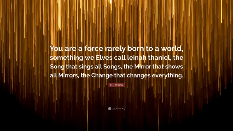 C.L. Wilson Quote: “You are a force rarely born to a world, something we Elves call leinah thaniel, the Song that sings all Songs, the Mirror that shows all Mirrors, the Change that changes everything.”