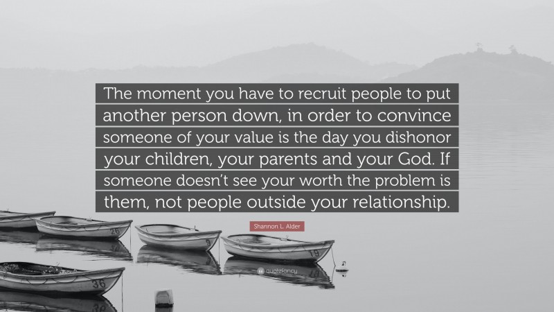 Shannon L. Alder Quote: “The moment you have to recruit people to put another person down, in order to convince someone of your value is the day you dishonor your children, your parents and your God. If someone doesn’t see your worth the problem is them, not people outside your relationship.”