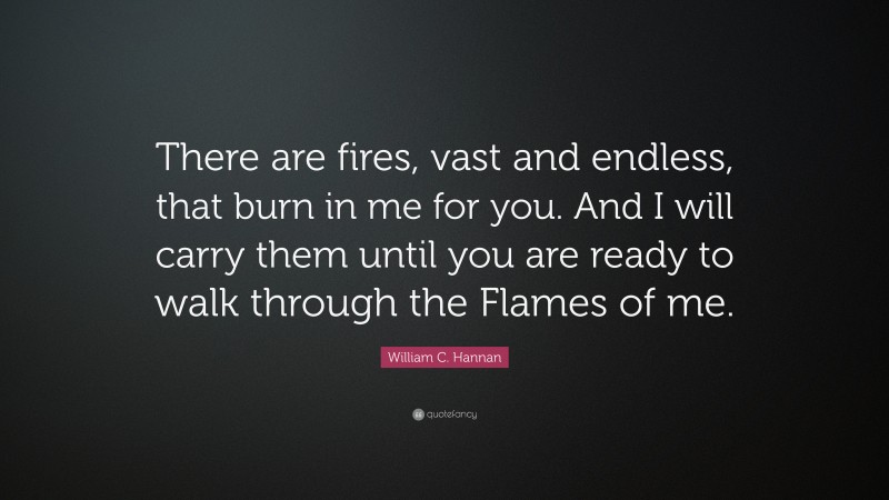 William C. Hannan Quote: “There are fires, vast and endless, that burn in me for you. And I will carry them until you are ready to walk through the Flames of me.”