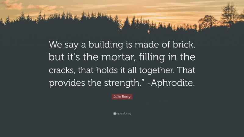 Julie Berry Quote: “We say a building is made of brick, but it’s the mortar, filling in the cracks, that holds it all together. That provides the strength.” -Aphrodite.”