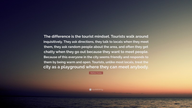 Matthew Hussey Quote: “The difference is the tourist mindset. Tourists walk around inquisitively. They ask directions, they talk to locals when they meet them, they ask random people about the area, and often they get chatty when they go out because they want to meet people. Because of this everyone in the city seems friendly and responds to them by being warm and open. Tourists, unlike most locals, treat the city as a playground where they can meet anybody.”