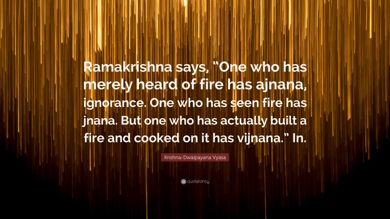 Krishna-Dwaipayana Vyasa Quote: “Ramakrishna says, “One who has merely heard of fire has ajnana, ignorance. One who has seen fire has jnana. But one who has actually built a fire and cooked on it has vijnana.” In.”