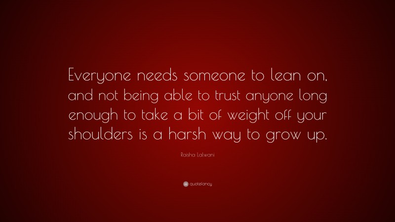 Raisha Lalwani Quote: “Everyone needs someone to lean on, and not being able to trust anyone long enough to take a bit of weight off your shoulders is a harsh way to grow up.”