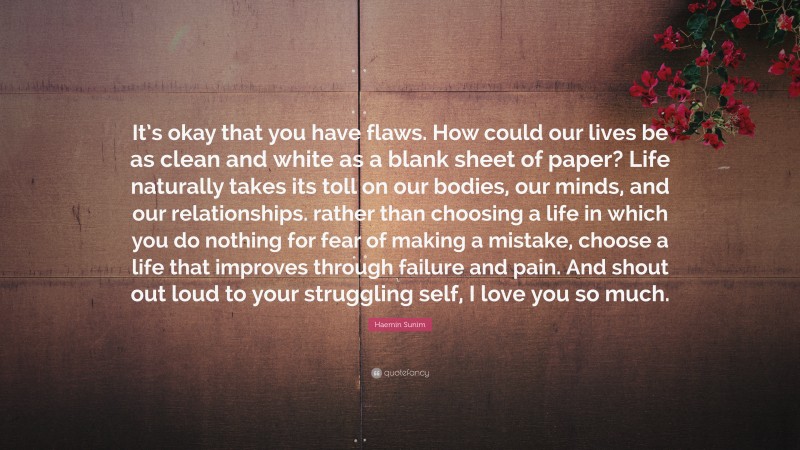 Haemin Sunim Quote: “It’s okay that you have flaws. How could our lives be as clean and white as a blank sheet of paper? Life naturally takes its toll on our bodies, our minds, and our relationships. rather than choosing a life in which you do nothing for fear of making a mistake, choose a life that improves through failure and pain. And shout out loud to your struggling self, I love you so much.”