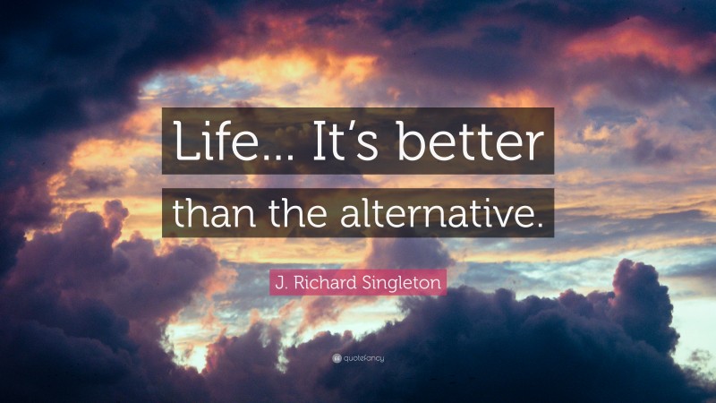 J. Richard Singleton Quote: “Life... It’s better than the alternative.”
