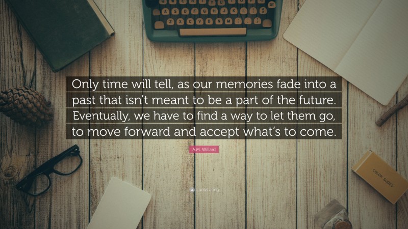 A.M. Willard Quote: “Only time will tell, as our memories fade into a past that isn’t meant to be a part of the future. Eventually, we have to find a way to let them go, to move forward and accept what’s to come.”