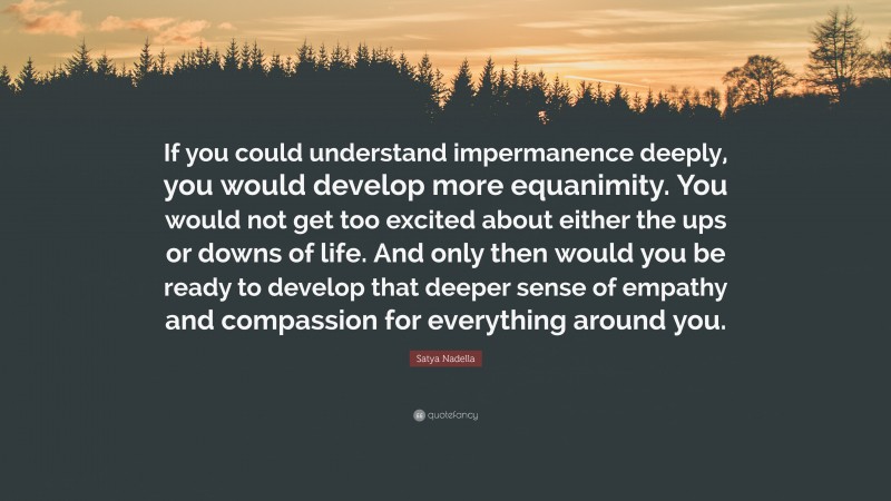 Satya Nadella Quote: “If you could understand impermanence deeply, you would develop more equanimity. You would not get too excited about either the ups or downs of life. And only then would you be ready to develop that deeper sense of empathy and compassion for everything around you.”