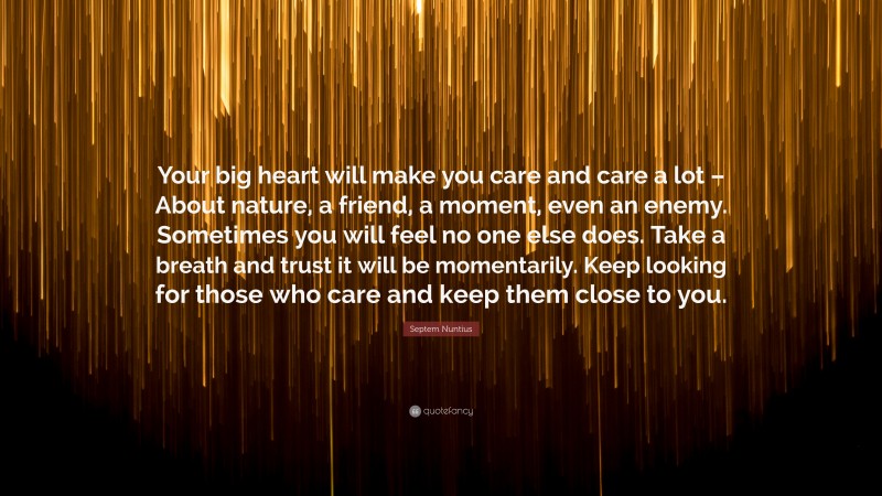 Septem Nuntius Quote: “Your big heart will make you care and care a lot – About nature, a friend, a moment, even an enemy. Sometimes you will feel no one else does. Take a breath and trust it will be momentarily. Keep looking for those who care and keep them close to you.”