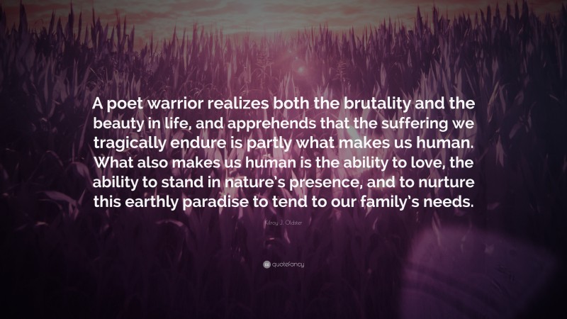 Kilroy J. Oldster Quote: “A poet warrior realizes both the brutality and the beauty in life, and apprehends that the suffering we tragically endure is partly what makes us human. What also makes us human is the ability to love, the ability to stand in nature’s presence, and to nurture this earthly paradise to tend to our family’s needs.”