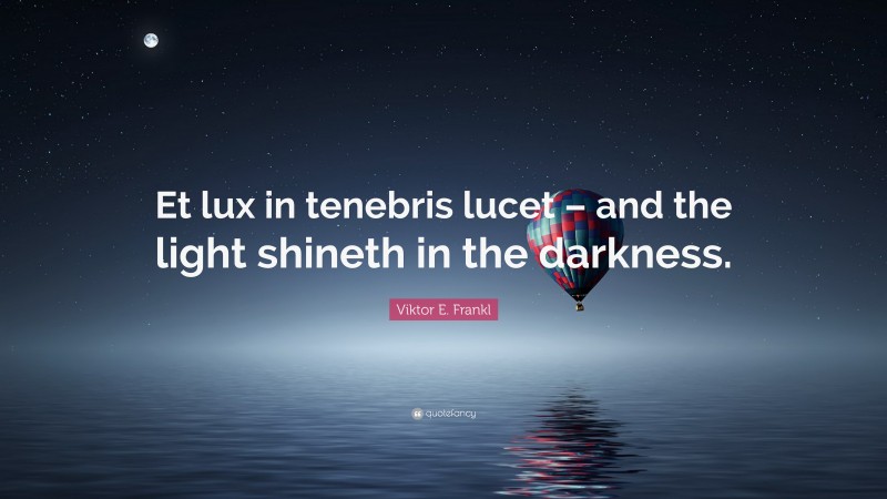 Viktor E. Frankl Quote: “Et lux in tenebris lucet – and the light shineth in the darkness.”