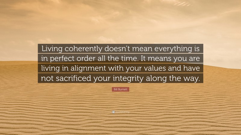 Bill Burnett Quote: “Living coherently doesn’t mean everything is in perfect order all the time. It means you are living in alignment with your values and have not sacrificed your integrity along the way.”