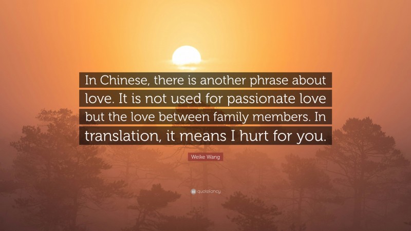 Weike Wang Quote: “In Chinese, there is another phrase about love. It is not used for passionate love but the love between family members. In translation, it means I hurt for you.”