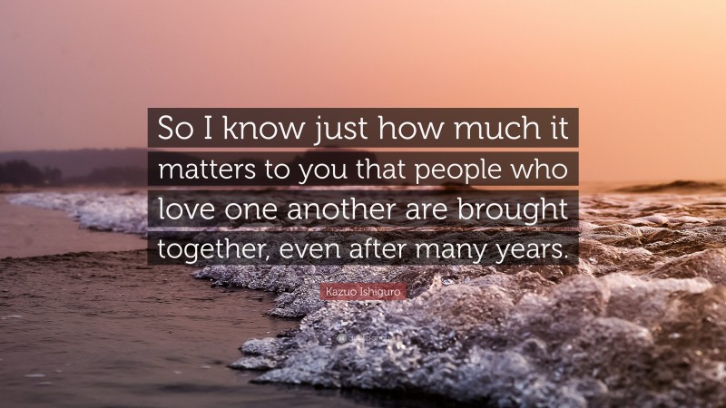 Kazuo Ishiguro Quote: “So I know just how much it matters to you that people who love one another are brought together, even after many years.”