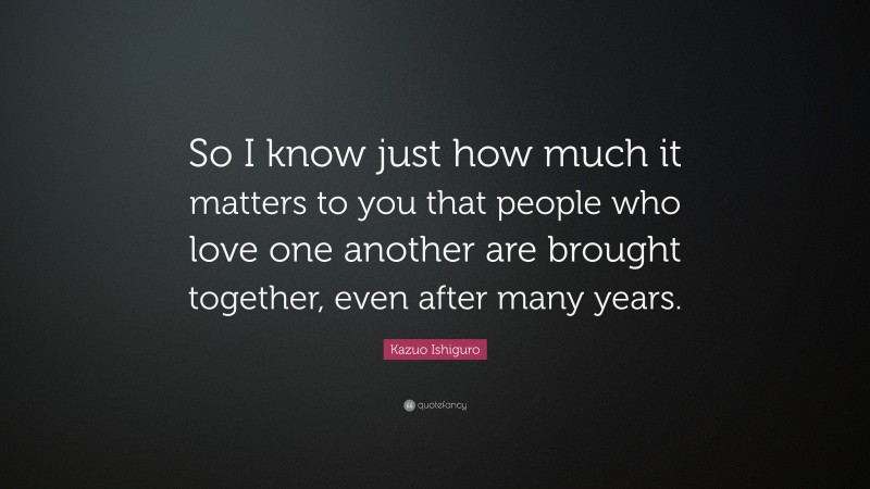 Kazuo Ishiguro Quote: “So I know just how much it matters to you that people who love one another are brought together, even after many years.”