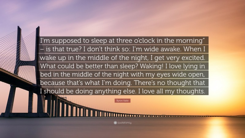 Byron Katie Quote: “I’m supposed to sleep at three o’clock in the morning” – is that true? I don’t think so: I’m wide awake. When I wake up in the middle of the night, I get very excited. What could be better than sleep? Waking! I love lying in bed in the middle of the night with my eyes wide open, because that’s what I’m doing. There’s no thought that I should be doing anything else. I love all my thoughts.”
