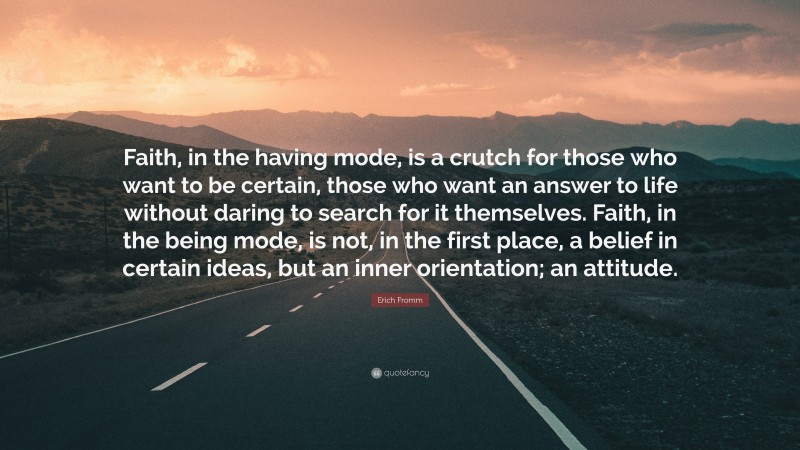 Erich Fromm Quote: “Faith, in the having mode, is a crutch for those who want to be certain, those who want an answer to life without daring to search for it themselves. Faith, in the being mode, is not, in the first place, a belief in certain ideas, but an inner orientation; an attitude.”