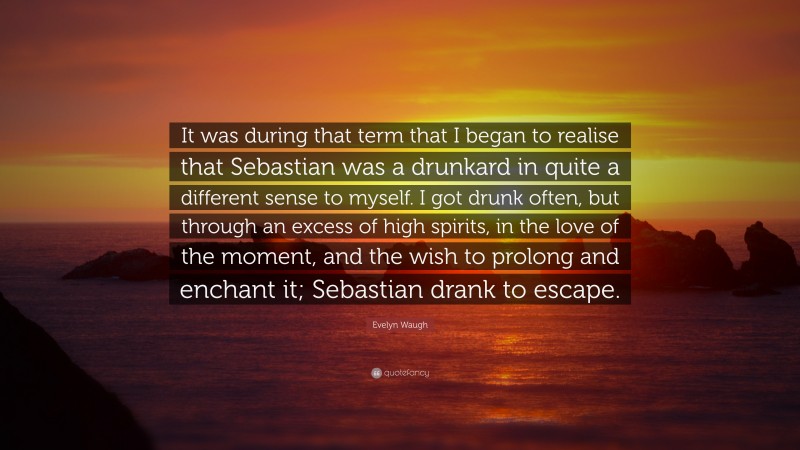 Evelyn Waugh Quote: “It was during that term that I began to realise that Sebastian was a drunkard in quite a different sense to myself. I got drunk often, but through an excess of high spirits, in the love of the moment, and the wish to prolong and enchant it; Sebastian drank to escape.”