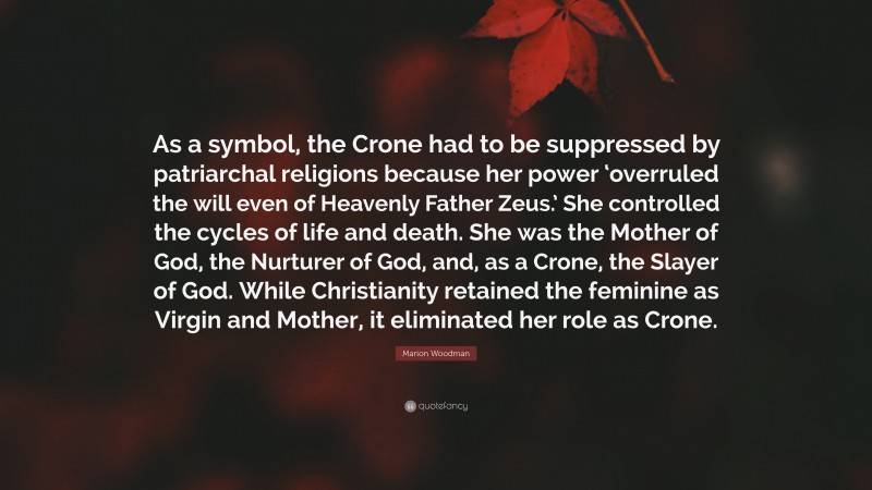 Marion Woodman Quote: “As a symbol, the Crone had to be suppressed by patriarchal religions because her power ‘overruled the will even of Heavenly Father Zeus.’ She controlled the cycles of life and death. She was the Mother of God, the Nurturer of God, and, as a Crone, the Slayer of God. While Christianity retained the feminine as Virgin and Mother, it eliminated her role as Crone.”