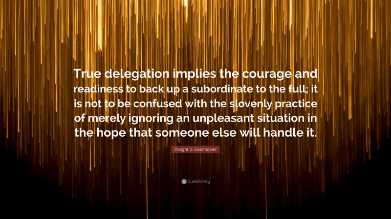 Dwight D. Eisenhower Quote: “True delegation implies the courage and readiness to back up a subordinate to the full; it is not to be confused with the slovenly practice of merely ignoring an unpleasant situation in the hope that someone else will handle it.”