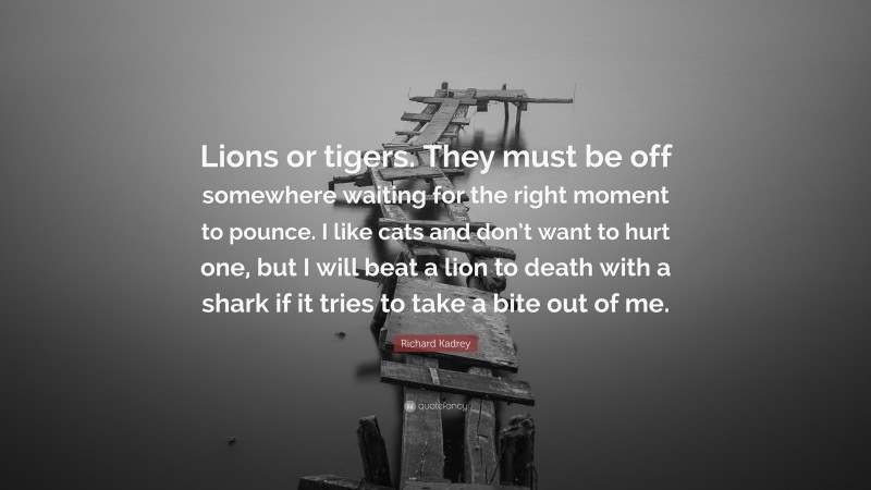 Richard Kadrey Quote: “Lions or tigers. They must be off somewhere waiting for the right moment to pounce. I like cats and don’t want to hurt one, but I will beat a lion to death with a shark if it tries to take a bite out of me.”