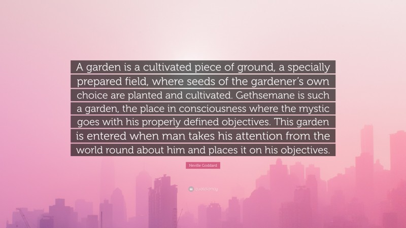 Neville Goddard Quote: “A garden is a cultivated piece of ground, a specially prepared field, where seeds of the gardener’s own choice are planted and cultivated. Gethsemane is such a garden, the place in consciousness where the mystic goes with his properly defined objectives. This garden is entered when man takes his attention from the world round about him and places it on his objectives.”