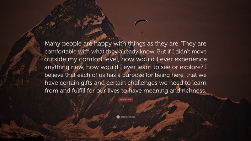 Lynne Cox Quote: “Many people are happy with things as they are. They are comfortable with what they already know. But if I didn’t move outside my comfort level, how would I ever experience anything new, how would I ever learn to see or explore? I believe that each of us has a purpose for being here, that we have certain gifts and certain challenges we need to learn from and fulfill for our lives to have meaning and richness.”