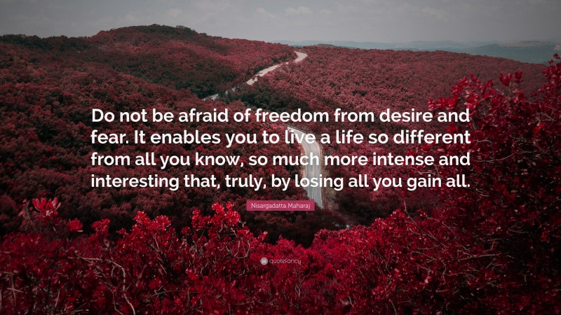 Nisargadatta Maharaj Quote: “Do not be afraid of freedom from desire and fear. It enables you to live a life so different from all you know, so much more intense and interesting that, truly, by losing all you gain all.”