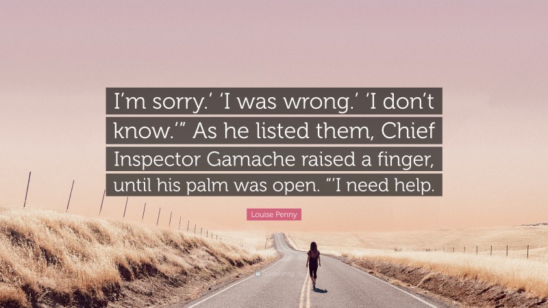Louise Penny Quote: “I’m sorry.’ ‘I was wrong.’ ‘I don’t know.’” As he listed them, Chief Inspector Gamache raised a finger, until his palm was open. “’I need help.”