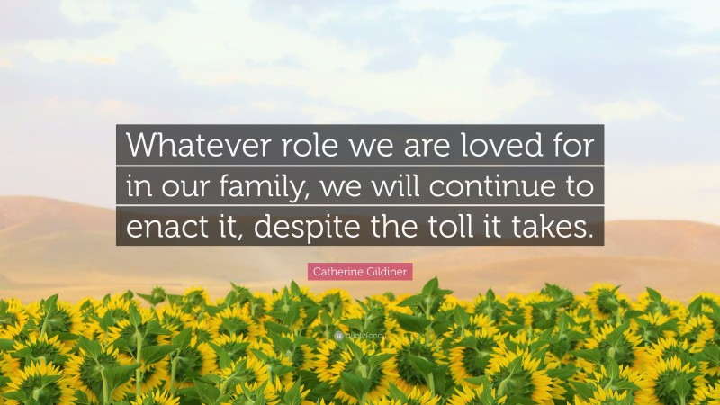 Catherine Gildiner Quote: “Whatever role we are loved for in our family, we will continue to enact it, despite the toll it takes.”