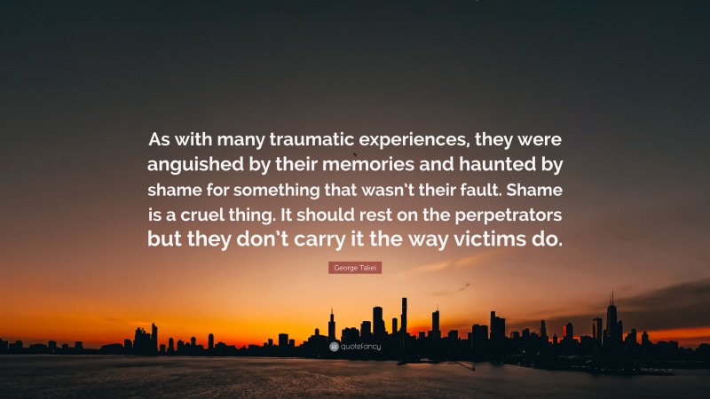 George Takei Quote: “As with many traumatic experiences, they were anguished by their memories and haunted by shame for something that wasn’t their fault. Shame is a cruel thing. It should rest on the perpetrators but they don’t carry it the way victims do.”