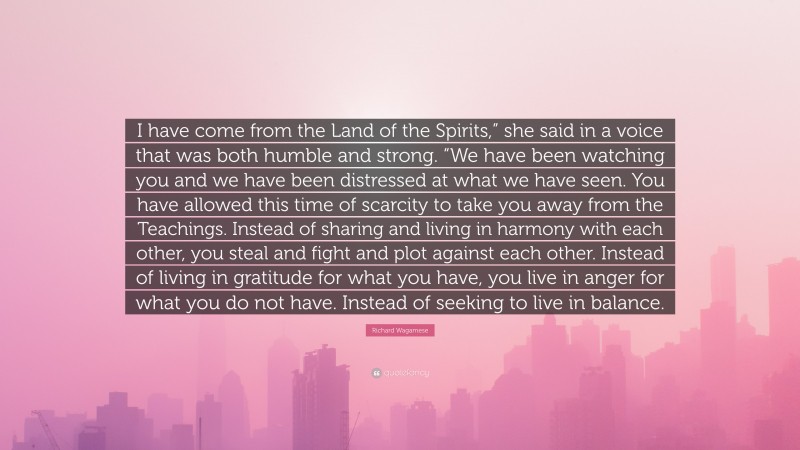 Richard Wagamese Quote: “I have come from the Land of the Spirits,” she said in a voice that was both humble and strong. “We have been watching you and we have been distressed at what we have seen. You have allowed this time of scarcity to take you away from the Teachings. Instead of sharing and living in harmony with each other, you steal and fight and plot against each other. Instead of living in gratitude for what you have, you live in anger for what you do not have. Instead of seeking to live in balance.”