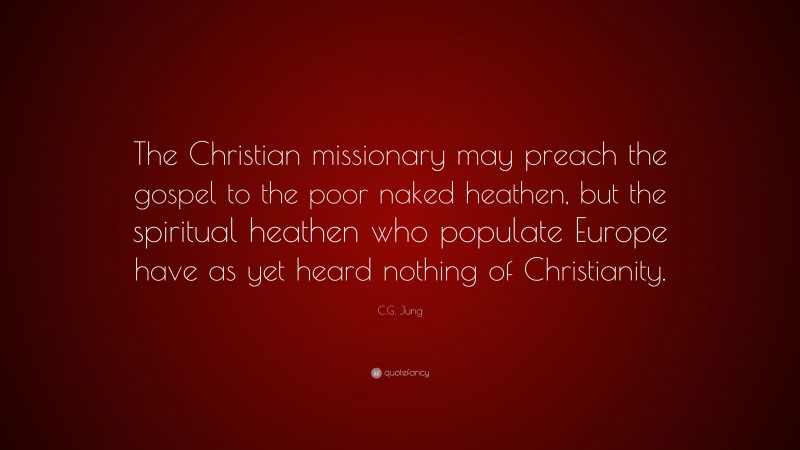 C.G. Jung Quote: “The Christian missionary may preach the gospel to the poor naked heathen, but the spiritual heathen who populate Europe have as yet heard nothing of Christianity.”