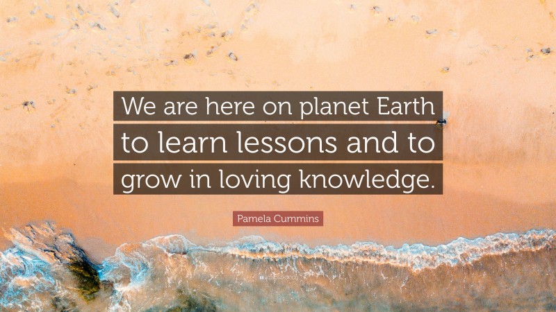 Pamela Cummins Quote: “We are here on planet Earth to learn lessons and to grow in loving knowledge.”
