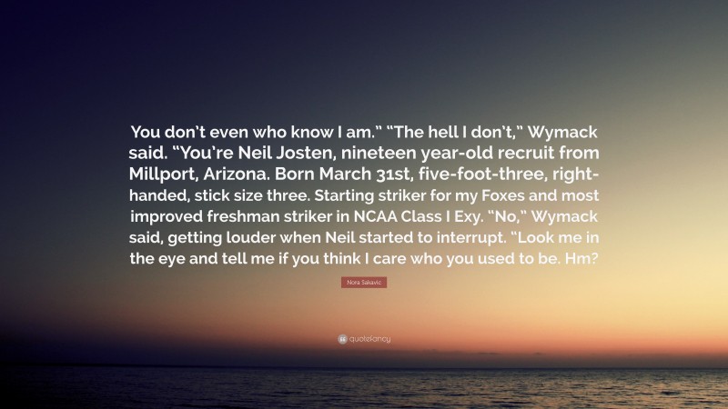 Nora Sakavic Quote: “You don’t even who know I am.” “The hell I don’t,” Wymack said. “You’re Neil Josten, nineteen year-old recruit from Millport, Arizona. Born March 31st, five-foot-three, right-handed, stick size three. Starting striker for my Foxes and most improved freshman striker in NCAA Class I Exy. “No,” Wymack said, getting louder when Neil started to interrupt. “Look me in the eye and tell me if you think I care who you used to be. Hm?”