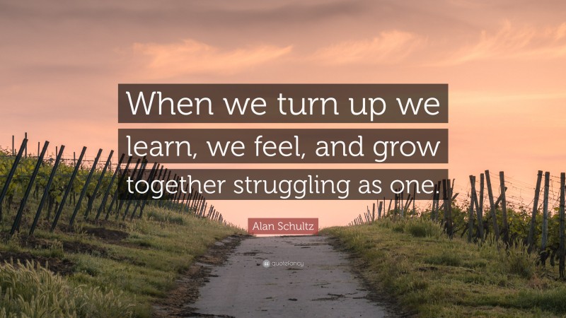 Alan Schultz Quote: “When we turn up we learn, we feel, and grow together struggling as one.”