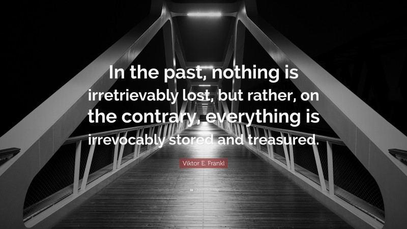 Viktor E. Frankl Quote: “In the past, nothing is irretrievably lost, but rather, on the contrary, everything is irrevocably stored and treasured.”