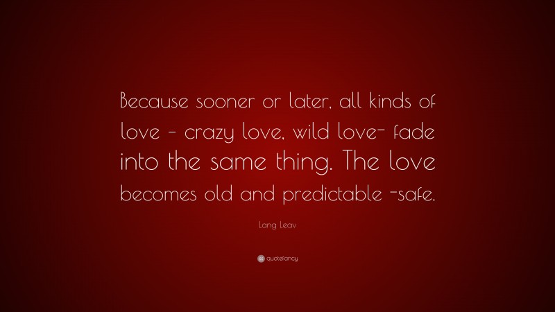 Lang Leav Quote: “Because sooner or later, all kinds of love – crazy love, wild love- fade into the same thing. The love becomes old and predictable -safe.”