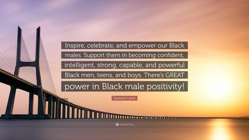 Stephanie Lahart Quote: “Inspire, celebrate, and empower our Black males. Support them in becoming confident, intelligent, strong, capable, and powerful Black men, teens, and boys. There’s GREAT power in Black male positivity!”