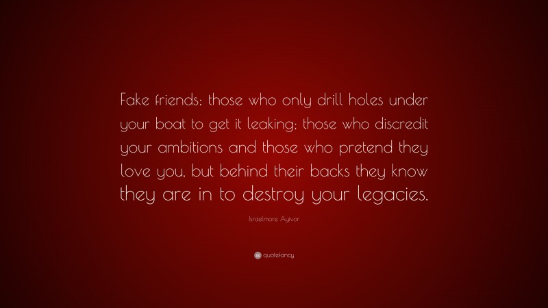 Israelmore Ayivor Quote: “Fake friends; those who only drill holes under your boat to get it leaking; those who discredit your ambitions and those who pretend they love you, but behind their backs they know they are in to destroy your legacies.”