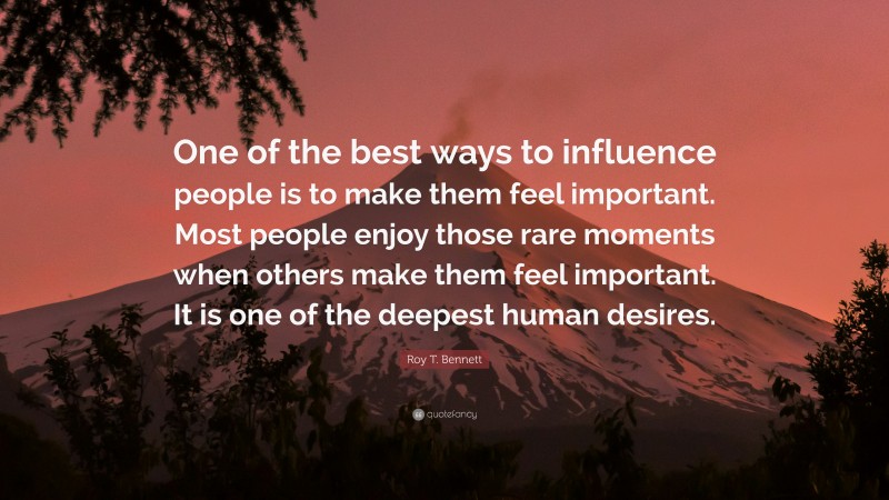 Roy T. Bennett Quote: “One of the best ways to influence people is to make them feel important. Most people enjoy those rare moments when others make them feel important. It is one of the deepest human desires.”