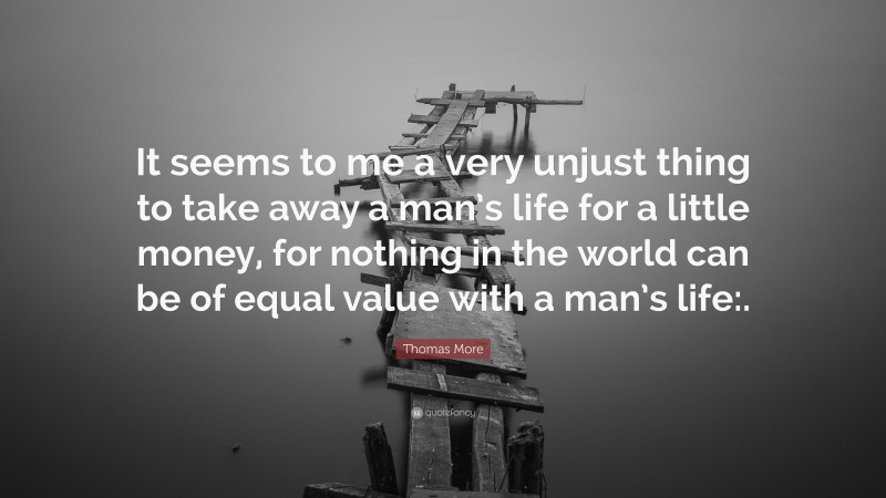 Thomas More Quote: “It seems to me a very unjust thing to take away a man’s life for a little money, for nothing in the world can be of equal value with a man’s life:.”