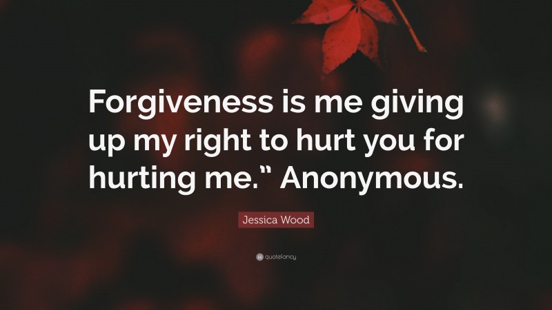 Jessica Wood Quote: “Forgiveness is me giving up my right to hurt you for hurting me.” Anonymous.”