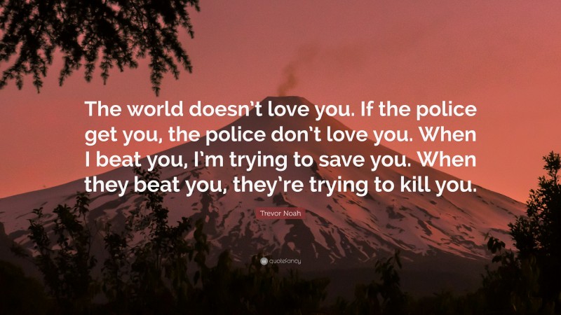 Trevor Noah Quote: “The world doesn’t love you. If the police get you, the police don’t love you. When I beat you, I’m trying to save you. When they beat you, they’re trying to kill you.”