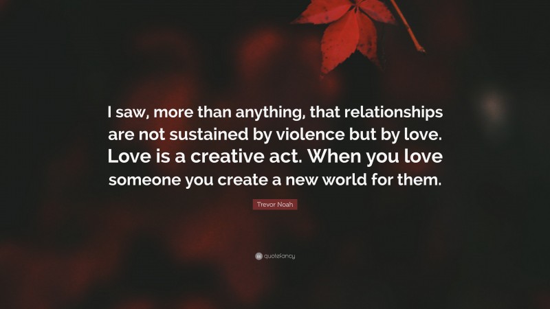 Trevor Noah Quote: “I saw, more than anything, that relationships are not sustained by violence but by love. Love is a creative act. When you love someone you create a new world for them.”
