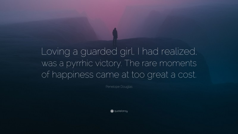 Penelope Douglas Quote: “Loving a guarded girl, I had realized, was a pyrrhic victory. The rare moments of happiness came at too great a cost.”